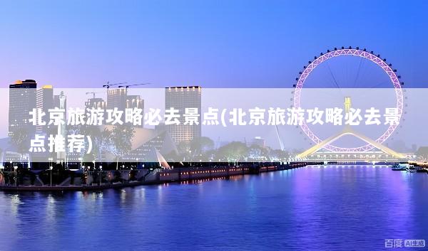 北京旅游攻略必去景点(北京旅游攻略必去景点推荐)