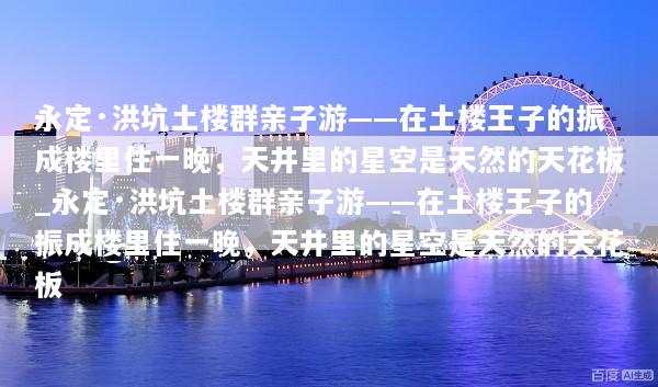永定·洪坑土楼群亲子游——在土楼王子的振成楼里住一晚，天井里的星空是天然的天花板_永定·洪坑土楼群亲子游——在土楼王子的振成楼里住一晚，天井里的星空是天然的天花板