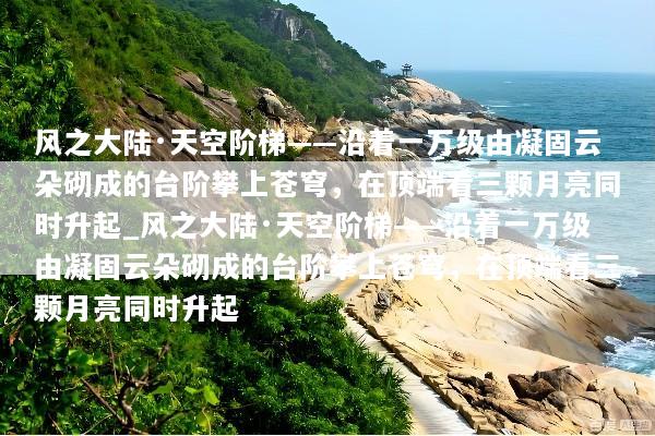 风之大陆·天空阶梯——沿着一万级由凝固云朵砌成的台阶攀上苍穹，在顶端看三颗月亮同时升起_风之大陆·天空阶梯——沿着一万级由凝固云朵砌成的台阶攀上苍穹，在顶端看三颗月亮同时升起
