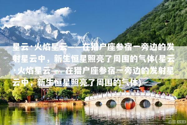 星云·火焰星云——在猎户座参宿一旁边的发射星云中，新生恒星照亮了周围的气体(星云·火焰星云——在猎户座参宿一旁边的发射星云中，新生恒星照亮了周围的气体)