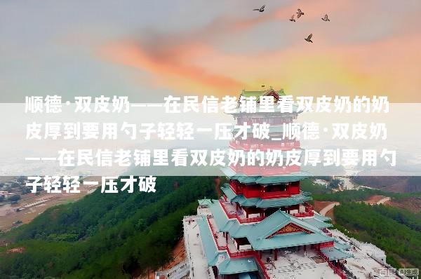 顺德·双皮奶——在民信老铺里看双皮奶的奶皮厚到要用勺子轻轻一压才破_顺德·双皮奶——在民信老铺里看双皮奶的奶皮厚到要用勺子轻轻一压才破